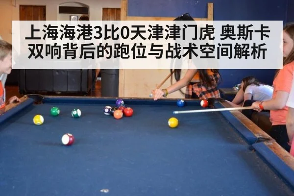 上海海港3比0天津津门虎 奥斯卡双响背后的跑位与战术空间解析